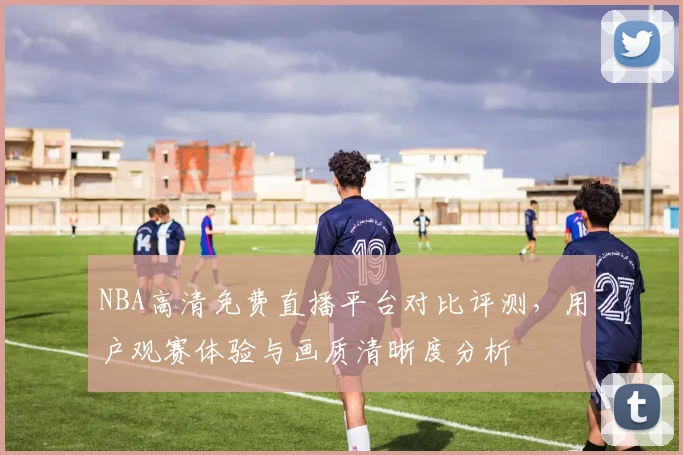 NBA高清免费直播平台对比评测,用户观赛体验与画质清晰度分析