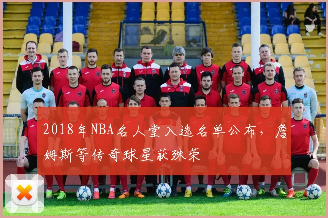 2018年NBA名人堂入选名单公布,詹姆斯等传奇球星获殊荣