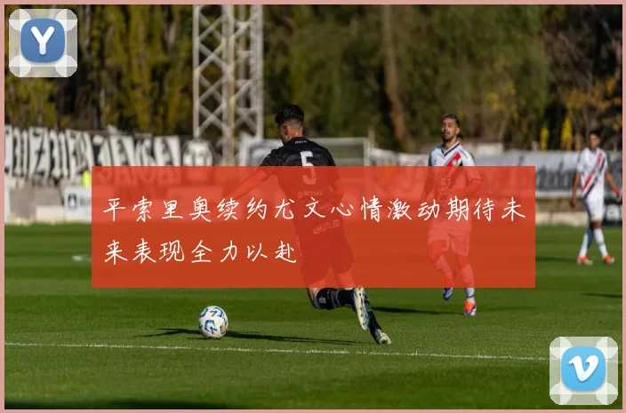 平索里奥续约尤文心情激动期待未来表现全力以赴