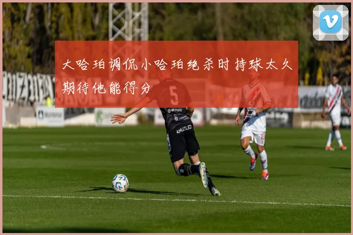 大哈珀调侃小哈珀绝杀时持球太久期待他能得分