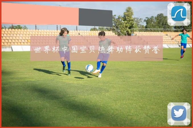 世界杯中国宝贝热舞助阵获赞誉
