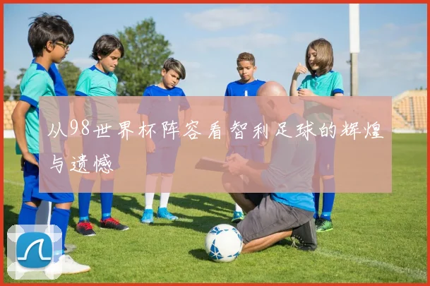 从98世界杯阵容看智利足球的辉煌与遗憾