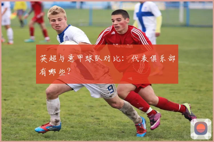 英超与意甲球队对比:代表俱乐部有哪些?