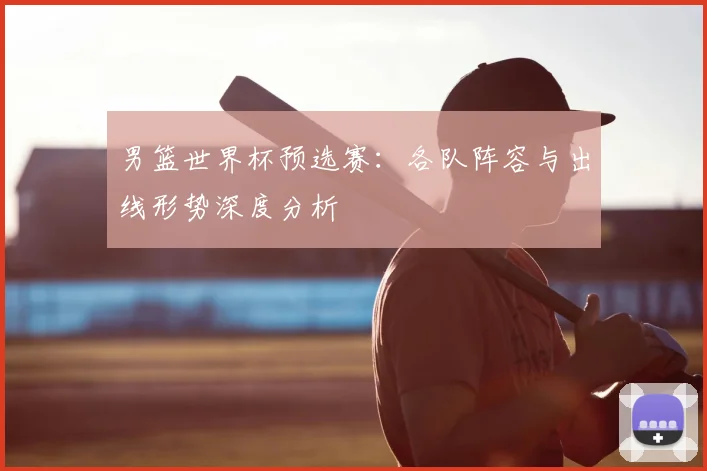 男篮世界杯预选赛：各队阵容与出线形势深度分析