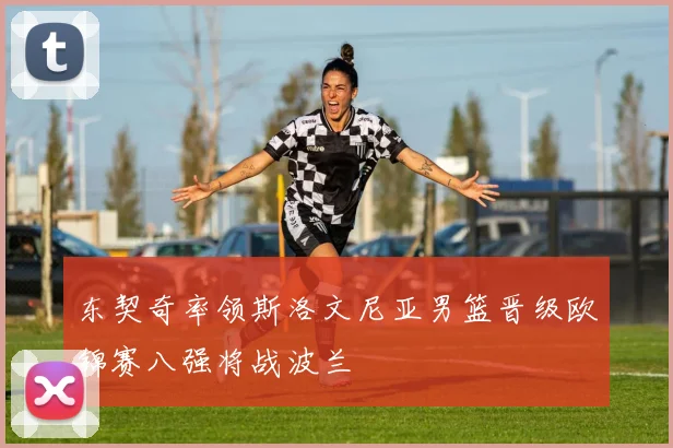 东契奇率领斯洛文尼亚男篮晋级欧锦赛八强将战波兰