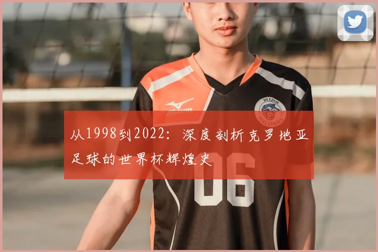 从1998到2022：深度剖析克罗地亚足球的世界杯辉煌史