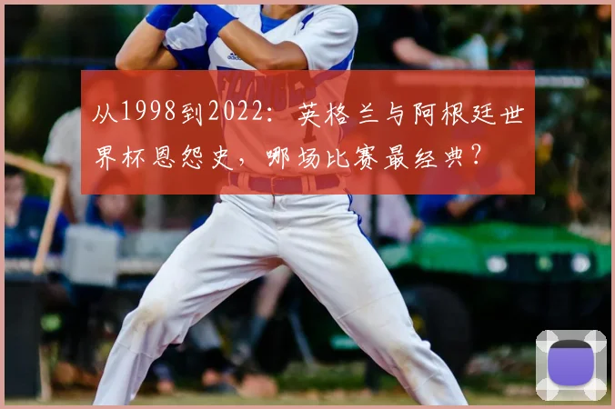 从1998到2022：英格兰与阿根廷世界杯恩怨史，哪场比赛最经典？