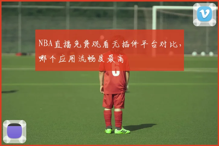 NBA直播免费观看无插件平台对比，哪个应用流畅度最高