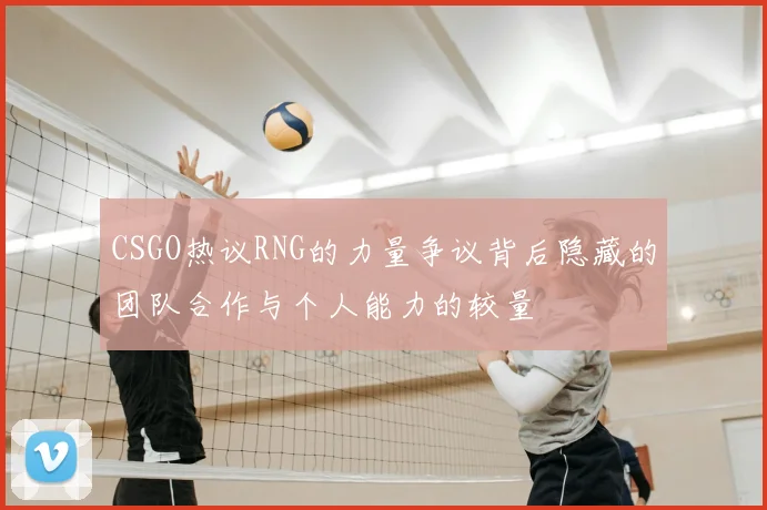 CSGO热议RNG的力量争议背后隐藏的团队合作与个人能力的较量