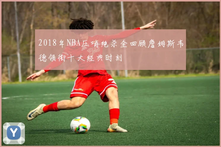 2018年NBA压哨绝杀全回顾詹姆斯韦德领衔十大经典时刻
