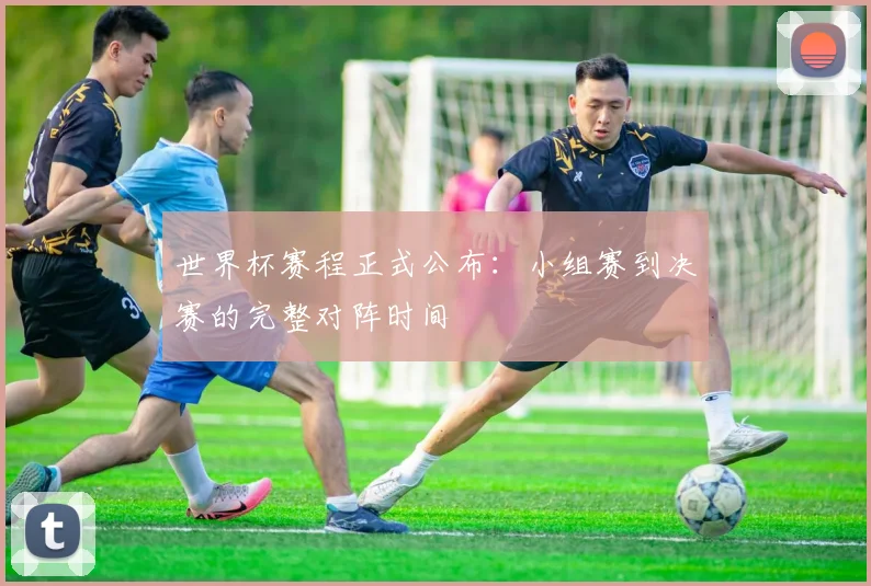 世界杯赛程正式公布：小组赛到决赛的完整对阵时间
