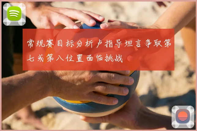 常规赛目标分析卢指导坦言争取第七或第八位置面临挑战