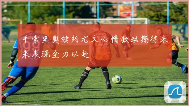 平索里奥续约尤文心情激动期待未来表现全力以赴
