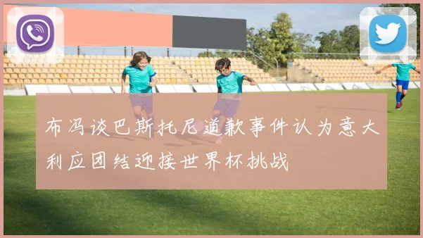 布冯谈巴斯托尼道歉事件认为意大利应团结迎接世界杯挑战