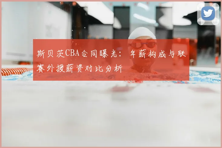 斯贝茨CBA合同曝光：年薪构成与联赛外援薪资对比分析